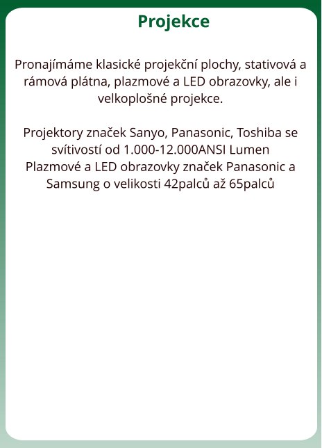 Projekce  Pronajímáme klasické projekční plochy, stativová a rámová plátna, plazmové a LED obrazovky, ale i velkoplošné projekce.   Projektory značek Sanyo, Panasonic, Toshiba se svítivostí od 1.000-12.000ANSI Lumen Plazmové a LED obrazovky značek Panasonic a Samsung o velikosti 42palců až 65palců