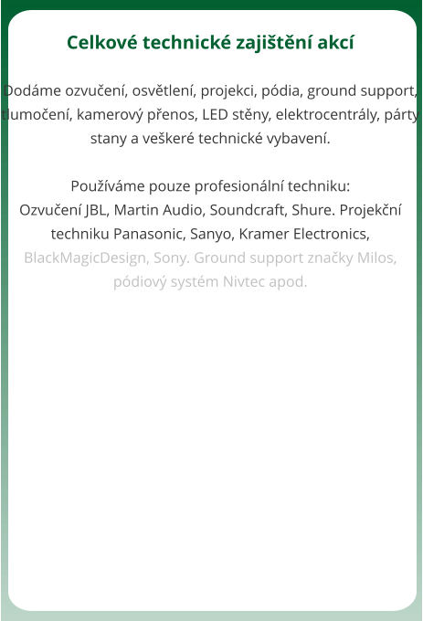 Celkov technick zajitn akc  Dodme ozvuen, osvtlen, projekci, pdia, ground support, tlumoen, kamerov penos, LED stny, elektrocentrly, prty stany a veker technick vybaven.  Pouvme pouze profesionln techniku: Ozvuen JBL, Martin Audio, Soundcraft, Shure. Projekn techniku Panasonic, Sanyo, Kramer Electronics, BlackMagicDesign, Sony. Ground support znaky Milos, pdiov systm Nivtec apod.