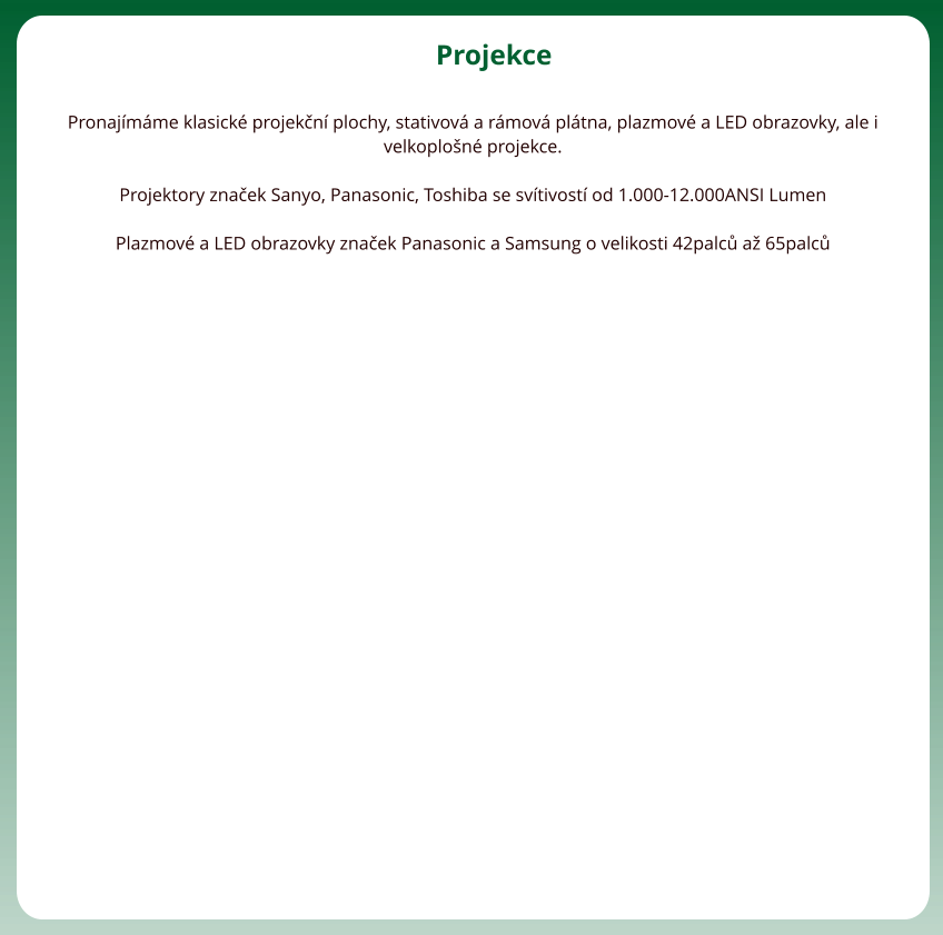 Projekce  Pronajmme klasick projekn plochy, stativov a rmov pltna, plazmov a LED obrazovky, ale i velkoplon projekce.   Projektory znaek Sanyo, Panasonic, Toshiba se svtivost od 1.000-12.000ANSI Lumen  Plazmov a LED obrazovky znaek Panasonic a Samsung o velikosti 42palc a 65palc