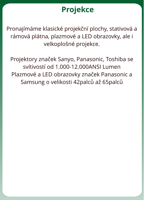 Projekce  Pronajmme klasick projekn plochy, stativov a rmov pltna, plazmov a LED obrazovky, ale i velkoplon projekce.   Projektory znaek Sanyo, Panasonic, Toshiba se svtivost od 1.000-12.000ANSI Lumen Plazmov a LED obrazovky znaek Panasonic a Samsung o velikosti 42palc a 65palc