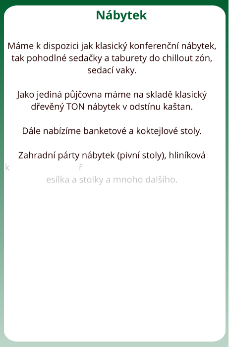 Nbytek  Mme k dispozici jak klasick konferenn nbytek, tak pohodln sedaky a taburety do chillout zn, sedac vaky.   Jako jedin pjovna mme na sklad klasick devn TON nbytek v odstnu katan.  Dle nabzme banketov a koktejlov stoly.   Zahradn prty nbytek (pivn stoly), hlinkov keslka a stolky a mnoho dalho.