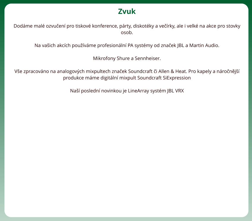 Zvuk  Dodme mal ozvuen pro tiskov konference, prty, diskotky a verky, ale i velk na akce pro stovky osob.   Na vaich akcch pouvme profesionln PA systmy od znaek JBL a Martin Audio.  Mikrofony Shure a Sennheiser.  Ve zpracovno na analogovch mixpultech znaek Soundcraft i Allen & Heat. Pro kapely a nronj produkce mme digitln mixpult Soundcraft SiExpression  Na posledn novinkou je LineArray systm JBL VRX