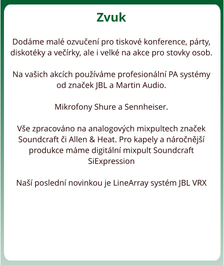 Zvuk  Dodme mal ozvuen pro tiskov konference, prty, diskotky a verky, ale i velk na akce pro stovky osob.   Na vaich akcch pouvme profesionln PA systmy od znaek JBL a Martin Audio.  Mikrofony Shure a Sennheiser.  Ve zpracovno na analogovch mixpultech znaek Soundcraft i Allen & Heat. Pro kapely a nronj produkce mme digitln mixpult Soundcraft SiExpression  Na posledn novinkou je LineArray systm JBL VRX